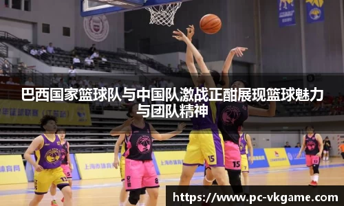 巴西国家篮球队与中国队激战正酣展现篮球魅力与团队精神